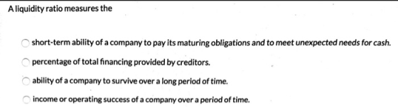 A liquidity ratio measures the short-term ability of a company to pay its maturing obligations and to meet unexpected needs f