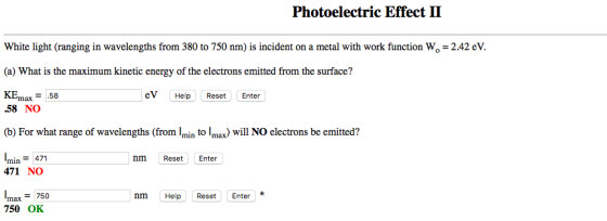 Photoelectric Effect II White light (ranging in wavelengths from 380 to 750 nm) is incident on a metal with work function Wo 2.42 eV. (a) What is the maximum kinetic energy of the electrons emitted from the surface? KEmax 58 ev Help Reset Enter .58 NO (b) For what range of wavelengths (from to Imax) will NO electrons be emitted? mln min 471 nm Reset Enter 471 NO nm Help Reset Enter max 750 750 OK