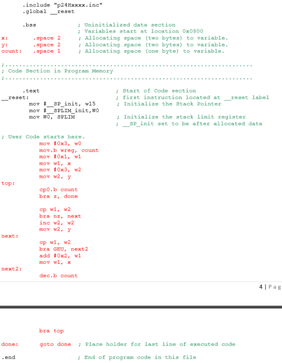 nclude p24Hxxxx.inc global_reset ; Uninitialized data section .space 2 .space 2 count: space 1 Variables start at location 0x0800 Allocating space (two bytes) to variable. Allocating space (two bytes) to variable. x: ; Allocating space (one byte) to variable. ; Code Section in Program Memory ; start f Code section ; first instruction located atreset label ; Initialize the Stack Pointer .text reset: mov # SPL IM init, wo mov WO, SPLIM ; Initialize the stack limit register SP init set to be after all cated data User Code starts here. mov #0x3, wo mov #0x1, w! mov wl, x mov #0x3, w2 mov w2, y top: cp0.b count bra z, done bra nz, next inc w2, w2 mov w2, y next: cp wl, 2 bra GEU, next2 add #0x2, w! mov wl, x next2: dec.b count 4| P a g bra top done: goto donePlace holder for last line of executed code ; End of program code in this file
