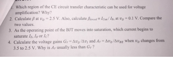 Which region of the CE circuit transfer characteristic can be used for voltage amplification? Why? two values 2. Calculate ? at u0-2.5 V. Also, calculate ?0red low/ IB, at Vo-0.1 V. Compare the 3. As the operating point of the BJT moves into saturation, which current begins to 4. Calculate the voltage gains Gr-Avo /??, and Ar-???/AUBE when Vo changes from saturate l E, 1B or lc? 3.5 to 2.5 V. Why is Av usually less than Gy?