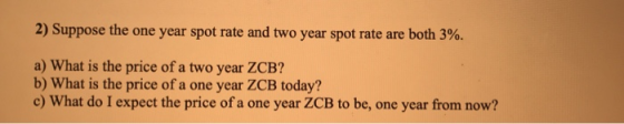 2) Suppose the one year spot rate and two year spot rate are both 3%. a) What is the price of a two year ZCB? b) What is the