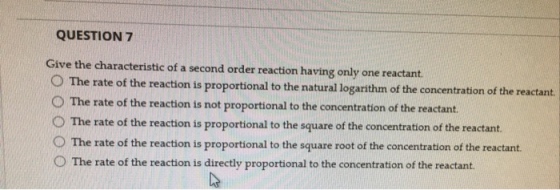 QUESTION 7 Give the characteristic of a second order reaction having only one reactant. O The rate of the reaction is proportional to the natural logarithm of the concentration of the reactant. O The rate of the reaction is not proportional to the concentration of the reactant. 。The rate of the reaction is proportional to the square of the concentration of the reactant. The rate of the reaction is proportional to the square root of the concentration of the reactant. O The rate of the reaction is directly proportional to the concentration of the reactant