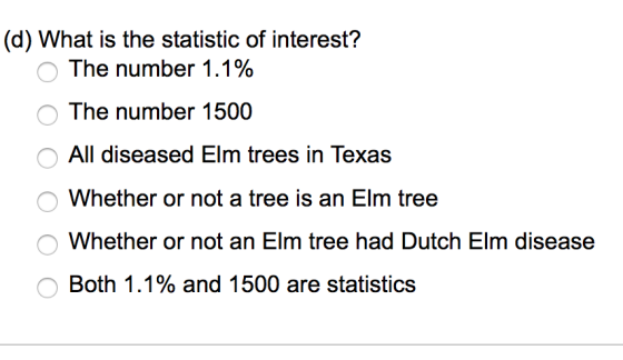 (d) What is the statistic of interest? The number 1.1% OThe number 1500 OAll diseased Elm trees in Texas Whether or not a tree is an Elm tree O Whether or not an Elm tree had Dutch Elm diseasee Both 1.1% and 1500 are statistics