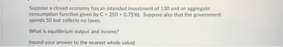Suppose a closed economy has an intended investment of 100 and an aggregate consumption function given by C = 250 +0.75Yd. Su