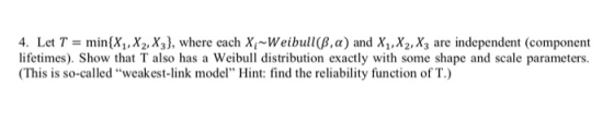 4. Let T = min(Xi, X2,Xy), where each Xi~Weibull(8,a) and X1, X2, X3 are independent (component lifetimes). Show that T also has a Weibull distribution exactly with some shape and scale parameters. (This is so-called weakest-link model Hint: find the reliability function of T.)