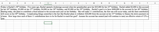 Today is Rachels 30h birthday. Five years ago, Rachel opened a brokerage account when her grandmother gave her $25,000 for her 25h birthday. Rachel added $2,000 to this accou on her 26th birthday, $3,000 on her 27th birthday, $4,000 on her 28th birthday, and $5,000 on her 29th birthday. Rachels goal is to have $400,000 in the account by her 40h birthday. tarting today, she plans to contribute a fixed amount to the account each year on her birthday. She will make 11 contributions, the first one will occur today, and the final contribution Il occur on her 40th birthday. Complicating things somewhat is the fact that Rachel plans to withdraw $20,000 from the account on her 35th birthday to finance the down payment on home. How large does each of these 1 1 contributions have to be for Rachel to reach her goal? Assume the account has earned (and will continue to earn) an effective return of 12% a