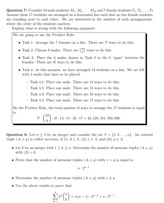 Question 7: Consider 10 male students M1, M2,... , Mo and 7 female students F1, F2,... , F Assume these 17 students are arranged on a horizontal line such that no two female students are standing next to each other. We are interested in the number of such arrangements, where the order of the students matters Explain what is wrong with the following argument We are going to use the Product Rule: » Task 1: Arrange the 7 females on a line. There are 7! ways to do this . Task 2: Choose 6 males. There are0) ways to do this . Task 3: Place the 6 males chosen in Task 2 in the 6 gaps between the females. There are 6! ways to do this . Task 4: At this moment, we have arranged 13 students on a line. We are left with 4 males that have to be placed. Task 4.1: Place one male. There are 14 ways to do this Task 4.2: Place one male. There are 15 ways to do this Task 4.3: Place one male. There are 16 ways to do this - Task 4.4: Place one male. There are 17 ways to do this By the Product Rule, the total number of ways to arrange the 17 students is equal to 10 6 7! 6! 14. 15 -16-17 43,528, 181, 760, 000 Question 8: Let n 2 2 be an integer and consider the set S-11,2,... ,n]. An ordered triple (A, x, y) is called awesome, if (i) AC S, (ii) x A, and (iii) y A. . Let k be an integer with 1 < k < n. Determine the number of awesome triples (A,x,y) with A k Prove that the number of awesome triples (A, r, y) with y is equal to ● Determine the number of awesome triples (A,a, y) with xメy . Use the above results to prove that rl