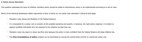 2. Rules versus discretion This question addresses the issue of whether monetary policy should be made by discretionary policy or be implemented according to a set of rules. Which of the following statements reflect arguments in favor of policy by rule rather than discretion? Check all that apply. Monetary rules reduce the flexibility of the Federal Reserve. It is impossible for a policy rule to consider all the possible scenarios and specify, in advance, the right policy response. It is better to appoint qualified individuals who will respond to any situation as best they can Monetary rules may lead to a lower sacrifice ratio because the public is more confident that the Federal Reserve will keep inflation low The time inconsistency of policy problem can be eliminated by having the central bank commit to a particular policy rule.