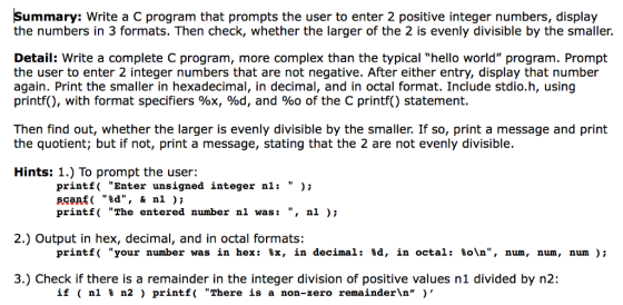 Summary: Write a C program that prompts the user to enter 2 positive integer numbers, display the numbers in 3 formats. Then check, whether the larger of the 2 is evenly divisible by the smaller. Detail: Write a complete C program, more complex than the typical hello world program. Prompt the user to enter 2 integer numbers that are not negative. After either entry, display that number again. Print the smaller in hexadecimal, in decimal, and in octal format. Include stdio.h, using printf(), with format specifiers %x, %d, and %o of the C printf() statement. Then find out, whether the larger is evenly divisible by the smaller. If so, print a message and print the quotient; but if not, print a message, stating that the 2 are not evenly divisible. Hints: 1.) To prompt the user: printf Enter unsigned integer nli )i, scanf ( %d, & n1 ); print The entered number nl wasi , ni ), 2.) Output in hex, decimal, and in octal formats: printf( your number was in hex: %x, in decimal : %d, in octal : %ola, num , num , num ); 3.) Check if there is a remainder in the integer division of positive values n1 divided by n2: if ( n1 % n2 ) printf( There is a non-zero remainder\n )