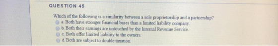 QUESTION 45 Which of the following is a similarity between a sole proprietorship and a partnership? a Both have stronger fina