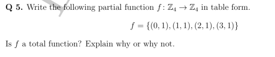 Q 5. Write the following partial function f: Z4 → Z4 in table form. f = {(0,1), (1, 1), (2, 1), (3, 1)} Is f a total function