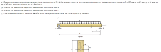 A5.2 m long simply supported wood beam carries a uniformly distributed load of 12.9 kN/m, as shown in Figure A. The cross-sec