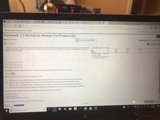 b |??? ?! . O ? (i) O e) Log ? Abc Sou ? Mysl (o 5-3 Stat. @ X|D 12e l ? ? ? ?6 https://www.ma px?homeworkld-475731003&questionld-14&flushed-falsecld-4945930&back-D MAT-240-X4314 Applied Statistics 18EW4 Rebecca Mitchel & I 41818 3:53 PM Homework: 5-2 MyStatLab: Module Five Problem Set Score: 2.5 of 5 pts 14 or 14 (13 complete) HW Score: 68.33%, 44.42 of 65 p 11.3.23-T Question Help f ddn a ch platform A hysical therapist wanted to know wnether he mean step pulse o men was less than the mean step pulse o women. She andonly selt led b men and 74 women to particpate in the study Each subject was required to slep up and down a 6-inch platform. The putse of each subject was then recoeded. The tollowing results were obtained 1-0 sample ?? Mens women Mean 112.2 SE Mean 1.5 11.1 14.3 11.62,-098) u women ( s ) (b) Identifly the P-value and state the researchers conclusion if the level of signitficance was a-o01 P-value 0 0028 State the researchers conclusion Which of the foloeing is correct? men was less than the mean step pulse of women A Fail to reject Ho.there is sutficent evidence to conclude that the mean step pulse o ?E3 Re ect HO there Is suthen evidence to coidude that the mean step pulse of men was less than the mean step pulse of women c. Reject Ho, there is not sufficient evidence to conclude that the mean step puise of men was evidence to conclude that the mean step pulse of men was less than the mean step puise of women D Fall 10 reject ?0 there is not sumcent (c) what is the 98% confidence interval for the mean diference n pulse The lower bound is The upper bound is (Round to two decimal piaces as needed) rates of men versus women? Enter your answer in the edit fields and then click Check Answer Clear Al Pemaining 4/8/2013 wa O Type here to search