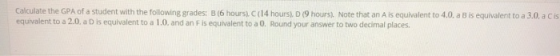 Calculate the GPA of a student equivalent to a 2.0, a D is equivalent to a 1.0. and an F is equivalent to a 0. Round your answer to two decimal places with the following grades: B (6 hours), C (14 hours), D (9 hours). Note that an A is equivalent to 40 a B is equivalent to a 3.0 a c s