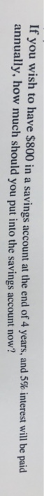 If you wish to have $800 in a savings account at the end of 4 years, and 5% interest will be paid annually, how much should y