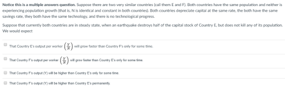 Notice this is a multiple answers question. Suppose there are two very similar countries (call them E and F). Both countries have the same population and neither is experiencing population growth (that is, N is identical and constant in both countries). Both countries depreciate capital at the same rate, the both have the same savings rate, they both have the same technology, and there is no technological progress. Suppose that currently both countries are in steady state, when an earthquake destroys half of the capital stock of Country E,but does not kill any of its population We would expect That Country Es output per workerwill grow faster than Country Fs only for some time That Country Fs output per worker That Country Fs output (Y) will be higher than Country Es only for some time. N ill grow faster than Country Es only for some time. That Country Fs output (Y) will be higher than Country Es permanently.