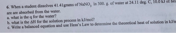 6. When a student dissolves 41.41grams of NaNO, in 300. g. of water at 24.11 deg. C, 10.0 kJ of her are are absorbed from the