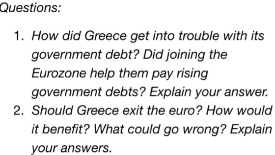Questions: 1. How did Greece get into trouble with its government debt? Did joining the Eurozone help them pay rising government debts? Explain your answer. 2. Should Greece exit the euro? How would it benefit? What could go wrong? Explain your answers.
