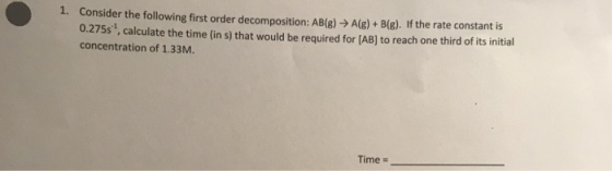 Consider the following first order decomposition: AB(g) → A(g) + B(g). If the rate constant is 0.275s1, calculate the time (in s) that would be required for (AB] to reach one third of its initial concentration of 1.33M I. Time :