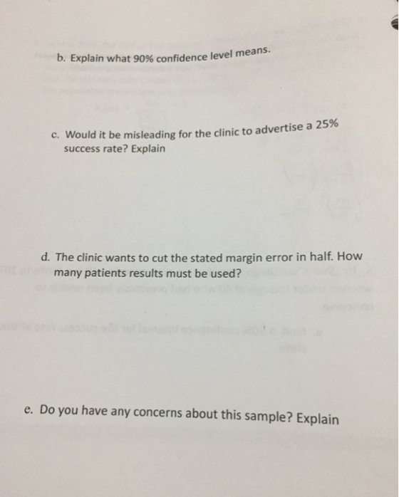 b. Explain what 90% confidence level means. C. Would it be misleading for the clinic to advertise a 25% success rate? Explain d. The clinic wants to cut the stated margin error in half. How many patients results must be used? e. Do you have any concerns about this sample? Explain