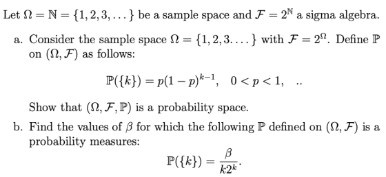Let 2 N (1,2,3,...} be a sample space and F-2N a sigma algebra. . . . . } with F = 2Ω. Define P a. Consider the sample space Ω-{1, 2, 3 on (2, F) as follows: Show that (2,F, P) is a probability space. b. Find the values of B for which the following P defined on (2, F) is a probability measures: k2k