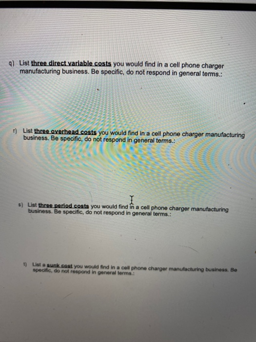 a) List three direct variable costs you would find in a cell phone charger manufacturing business. Be specific, do not respon