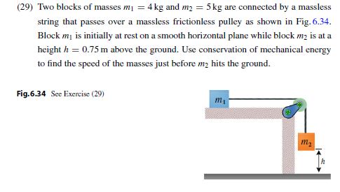 (29) Two blocks of masses mi 4 kg and m2 5kg are connected by a massless string that passes over a massless frictionless pulley as shown in Fig. 6.34. Block m is initially at rest on a smooth horizontal plane while block m2 is at a height h 0.75 m above the ground. Use conservation of mechanical energy to find the speed of the masses just before m2 hits the ground Fig.6.34 See Exercise (29)