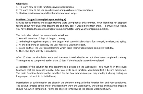 Obiectives 1. To learn how to write functions given specifications 2. To learn how to the use pass by value and pass by reference variables 3. Review previous concepts like if-statements and loops. Movies about dragons and dragon training were very popular this summer. Your fiend has not stopped talking about how awesome dragons are and how cool it would be to train them. To amuse your friend you have decided to create a dragon-training simulator using your C programming skills. The basic idea behind the simulation is as follows: 1) You will simulate 10 days of dragon training 2) In the beginning the user gets a new dragon with some initial statistics for strength, intellect, and agility 3) At the beginning of each day the user receive a weather report. 4) Based on that, the user can determine which tasks their dragon should complete that day 5) Then, the days activity is simulated After 10 days the simulation ends and the user is told whether or not they have completed training Training may be completed earlier than 10 days if the obstacle course is completed A skeleton of the solution for this assignment is posted on the webcourse. You must fill in the seven functions that are currently empty. After you write each function, you should test it before moving on. The main function should not be modified for the final submission (you may modify it during testing, as long as you return it to its initial form) Descriptions of each function are given in the skeleton along with the function Pre- and Post-conditions. The output samples at the end of this document show the wording you should use and how the program should run when completed. Points are allotted for following the precise wording shown
