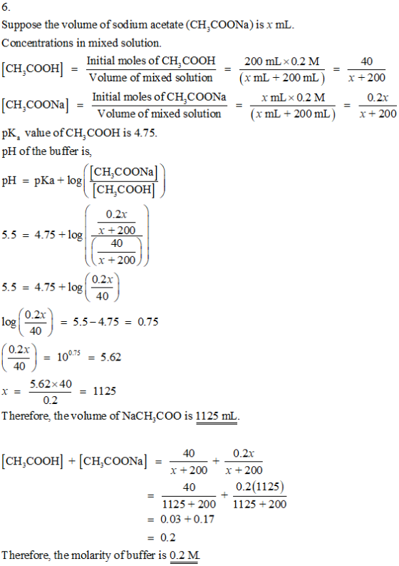 Suppose the volume of sodium acetate (CHCOONa) is x mL. Concentrations in mixed solution. Initial moles of CH, COOH 0.2 M (xmL.200 mL ) xmL × 0.2 M 200 mL 40 ! = [CH.OOH「Volume of mixed solution CH COONa- 0Ka value ofCH.COOH is 4.75 x+2 CH.COONal Initial moles of cH,CoONamL 02M 0.2x Volume of mixed solution(xmL +200mL)+200 pH of the buffer is, CH,COONa CH,COOH 0.2x pH pKa + log 5.5 = 4.75+ log-x-200 40 x 200 0.2x 5.5 = 4.75+log 40 0.2r 40 log = 5.5-4.75 = 0.75 0.2x = 100.75-5.62 40 5.62x40 1125 つ 0.2 Therefore, the volume of NaCHCOO is 1125 mL x 200 x +200 400.2(1125) 1125 200 1125 200 0.03+0.17 = 0.2 Therefore, the molarity of buffer is 0.2 M