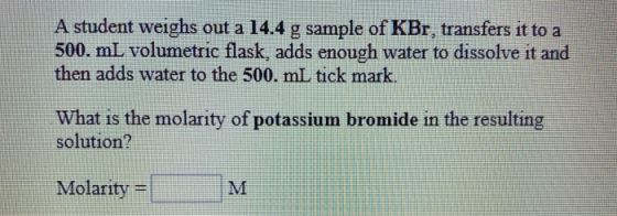 A student weighs out a 14.4 g sample of KBr, transfers it to a 500. mL volumetric flask, adds enough water to dissolve it and