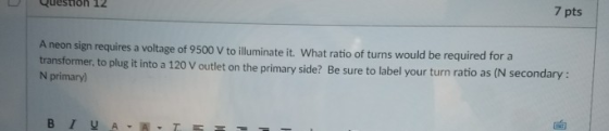 Question 12 7 pts A neon sign requires a voltage of 9500 V to iluminate it. What ratio of turns would be required for a trans