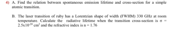 4) A. Find the relation between spontaneous emission lifetime and cross-section for a simple atomic transition B. The laser transition of ruby has a Lorentzian shape of width (FWHM) 330 GHz at room temperature. Calculate the radiative lifetime when the transition cross-section is σ = 2.5x10-20 cm2 and the refractive index is n = 1.76