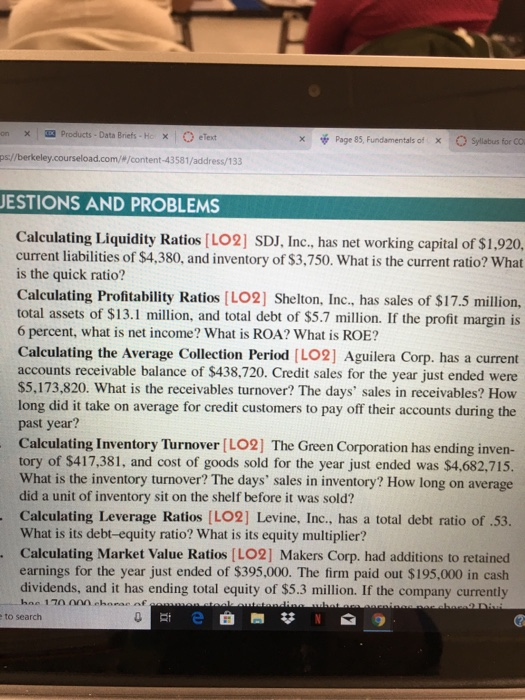× | products . Data Briefs-k × | O etext ps://berkeley.courseload.com/#/content-43581/address/133 xPage 85, Fundamentals of C Sylilabus for CO X ESTIONS AND PROBLEMS Calculating Liquidity Ratios [LO2] SDJ, Inc., has net working capital of $1,920, current liabilities of $4,380, and inventory of $3,750. What is the current ratio? What is the quick ratio? Calculating Profitability Ratios LO2] Shelton, Inc., has sales of $17.5 million, total assets of $13.1 million, and total debt of $5.7 million. If the profit margin is 6 percent, what is net income? What is ROA? What is ROE? Calculating the Average Collection Period [LO2] Aguilera Corp. has a current accounts receivable balance of $438,720. Credit sales for the year just ended were $5,173,820. What is the receivables turnover? The days sales in receivables? How long did it take on average for credit customers to pay off their accounts during the past year? Calculating Inventory Turnover [LO2] The Green Corporation has ending inven- tory of $417,381, and cost of goods sold for the year just ended was $4,682,715. What is the inventory turnover? The days sales in inventory? How long on average did a unit of inventory sit on the shelf before it was sold? Calculating Leverage Ratios [LO2] Levine, Inc., has a total debt ratio of .53. What is its debt-equity ratio? What is its equity multiplier? Calculating Market Value Ratios [LO2] Makers Corp. had additions to retained earnings for the year just ended of $395,000. The firm paid out $195,000 in cash dividends, and it has ending total equity of $5.3 million. If the company currently to search