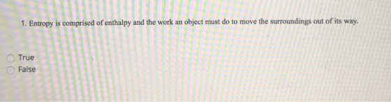 1. Entropy is comprised of enthalpy and the work an object must do to move the surroundings out of its way. True False