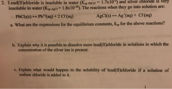 2. Lead(II)chloride is insoluble in water Kap PbCn 1.7x10-) and silver chloride is very insoluble in water (Ksp Agci 1.8x10-10). The reactions when they go into solution are: AgCl(s) ←→ Ag+(aq) + Cl-(aq) PbCl2(s)艹Pb+2(aq) + 2 Cl-(aq) a. What are the expressions for the equilibrium constants, Kop for the above reactions? b. Explain why it is possible to dissolve more lead(I)chloride in solutions in which the concentration of the silver ion is present. c. Explain what would happen to the solubility of lead(II)chloride if a solution of sodium chloride is added to it