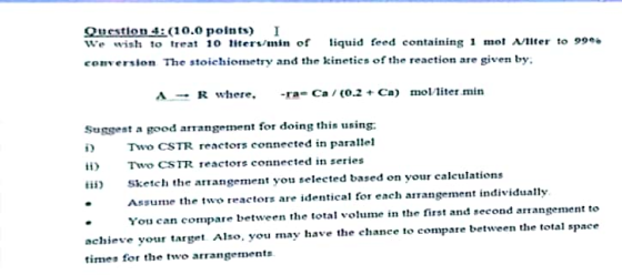 Ouestion4ǐ( 10.0 points) We wish to treat 10 ters/min of iquid feed containing1 mo Ater to 9 com, ersion The stoichiometry and thơ kinetics of the reaction are given by: → R where, -ra-Ca / (0.2 + Ca) mol liter min suggest a good arrangement f๐τ doing this using: i Two CSTR reactors connected in parallel ii) Two CSTR reきctors connected in series Sketeh the arangement you selected based on your calcutions Ansume the two ractors are identical or each arangement individually You can cope bween the total volume in the first and second arangement to achieve your target Also. you may have the ehance to compare between the total space times for the two arrangements
