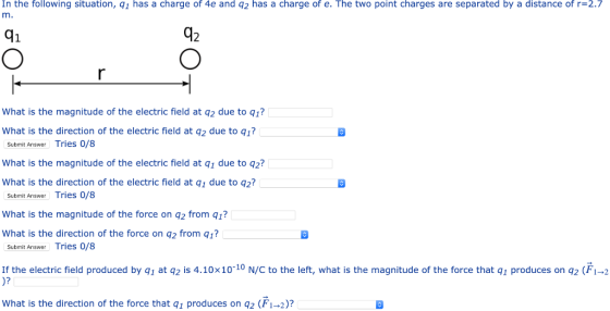 In the following situation, q1 has a charge of 4e and q2 has a charge of e. The two point charges are separated by a distance of r=2.7 m. 41 A2 What is the magnitude of the electric field at q2 due to q1? What is the direction of the electric field at q2 due to q1? Submit Answer Tries 0/8 What is the magnitude of the electric field at q1 due to q2? What is the direction of the electric field at q1 due to q2? Submit Answer Tries 0/8 What is the magnitude of the force on q2 from q1? What is the direction of the force on q2 from q1? Submit Answer Tries 0/8 If the electric field produced by g1 at q2 is 4.10x10-10 N/C to the left, what is the magnitude of the force that q1 produces on q2 (F1-2 What is the direction of the force that q1 produces on 2 (Fi-2)?