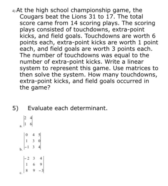 4) At the high school championship game, the Cougars beat the Lions 31 to 17. The total score came from 14 scoring plays. The scoring plays consisted of touchdowns, extra-point kicks, and field goals. Touchdowns are worth 6 points each, extra-point kicks are worth 1 point each, and field goals are worth 3 points each. The number of touchdowns was equal to the number of extra-point kicks. Write a linear system to represent this game. Use matrices to then solve the system. How many touchdowns, extra-point kicks, and field goals occurred in the game? 5) Evaluate each determinant. a. b. C.