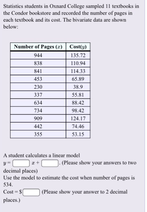 Statistics students in Oxnard College sampled 11 textbooks in the Condor bookstore and recorded the number of pages in each textbook and its cost. The bivariate data are shown below Number of Pages (Cost(y) 135.72 110.94 114.33 65.89 38.9 55.81 88.42 98.42 124.17 74.46 53.15 944 838 841 453 230 337 634 734 909 442 355 A student calculates a linear model (Please show your answers to two decimal places) Use the model to estimate the cost when number of pages is 534 Cost- places.) (Please show your answer to 2 decimal