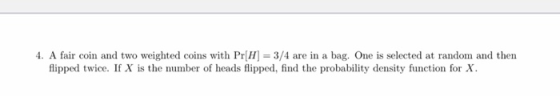 4. A fair coin and two weighted coins with Pr[H] = 3/4 are in a bag. One is selected at random and then flipped twice. If X i