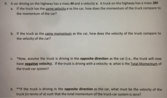 9. A car driving on the highway has a mass M and a velocity v. A truck on the highway has a mass 2M. If the truck has the same velocity v as the car, how does the momentum of the truck compare to the momentum of the car? a. b. If the truck as the same momentum as the car, how does the velocity of the truck compare to the velocity of the car *Now, assume the truck is driving in the opposite direction as the car (i.e., the truck will now have negative velocity). If the truck is driving with a velocity-v, what is the Total Momentum of the truck-car system? C. d. *If the truck is driving in the opposite direction as the car, what must be the velocity of the truck (in terms of v) such that the total momentum of the truck-car system is zero?