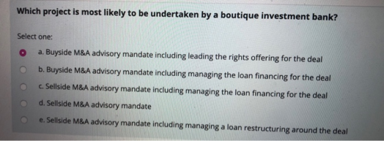 Which project is most likely to be undertaken by a boutique investment bank? Select one: o a. Buyside M&A advisory mandate in