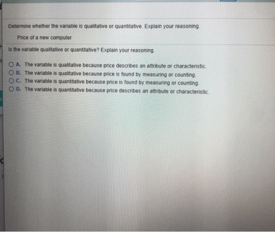 Determine whether the variable is qualitative or quantitative. Explain your reasoning. Price of a new computer Is the variable qualitative or quantitative? Explain your reasoning. A. The variable is qualitative because price describes an attribute or characteristic. O B. The variable is qualitative because price is found by measuring or counting O C. The variable is quantitative because price is found by measuring or counting O D. The variable is quantitative because price describes an attibute or characteristic.