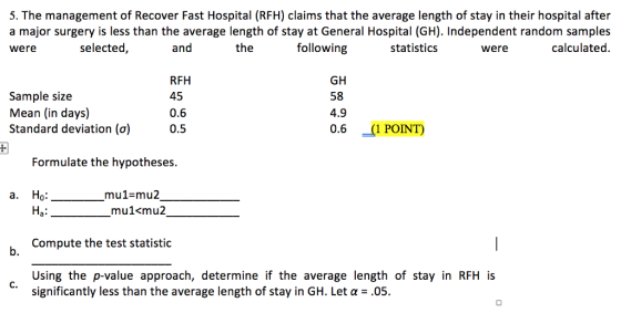 5. The management of Recover Fast Hospital (RFH) claims that the average length of stay in their hospital after a major surgery is less than the average length of stay at General Hospital (GH). Independent random samples were selected and the following statistics were calculated. Sample size Mean (in days) Standard deviation (a) RFH 45 0.6 0.5 GH 58 4.9 0.6 (1POINT) Formulate the hypotheses но. mu1-mu2 a mu1<mu2 Compute the test statistic Using the p-value approach, determine if the average length of stay in RFH is b. C. significantly less than the average length of stay in GH. Let a .05.