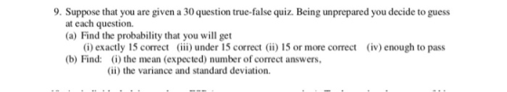 9. Suppose that you are given a 30 question true-false quiz. Being unprepared you decide to guess at each question. (a) Find the probability that you will get (i) exactly 15 correcti) under 15 correc) 15 or more correct (iv) enough to pass (b) Find: (i) the mean (expected) number of correct answers, (ii) the variance and standard deviation.