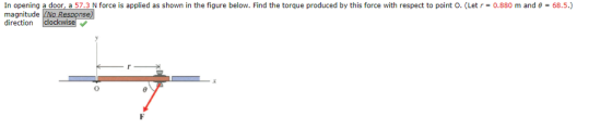 In opening a door, a 57.3 N force is applied as shown in the figure below. Find the torque produced by this force with respect to point O. (Let r-0.880 m and θ-68.5.) magnitude direction clockwise