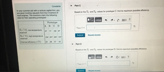 Part C Constants In your summer job with a venture capital firm, you are given funding requests from four inventors of heat engines. The inventors claim the following data for their operating prototypes Based on the Tc and Tn values for prototype C, find its maximum possible efficiency Prototype A B C D Tc(С).lowtemperature |47 17-33 37 reservoi T (C).high-temerabue 192 207 267 137 Claimed eficiency e(%) Submit 122 38 57 Part D Based on the Te and Tu values for prototype D, find its maximum possible efficiency Submit Request Ansee