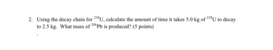 2. Using the decay chain for 238U, calculate the amount of time it takes 5.0 kg of 238U to decay to 2.5 kg. What mass of 206P