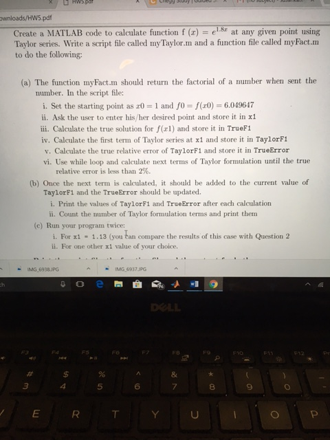 wnloads/HW5 pdf Create a MATLAB code to calculate function f (z) = ei8r at any given point using Taylor series. Write a script file called myTaylor.m and a function file called myFact.m to do the following: (a) The function myFact.m should return the factorial of a number when sent the number. In the script file: i. Set the starting point as r0-1 and fo = f(d)-6.049647 ii. Ask the user to enter his/her desired point and store it in x1 iii. Calculate the true solution for f(r1) and store it in TrueF1 iv. Calculate the first term of Taylor series at x1 and store it in TaylorF1 v. Calculate the true relative error of TaylorF1 and store it in TrueError vi. Use while loop and calculate next terms of Taylor formulation until the true relative error is less than 2%. (b) Once the next term is calculated, it should be added to the current value of TaylorF1 and the TrueError should be updated. i. Print the values of TaylorF1 and TrueError after each calculation ii. Count the number of Taylor formulation terms and print them (c) Run your program twice i. For x1 1.13 (you tan compare the results of this case with Question 2 ii. For one other x1 value of your choice. -IMG 6938JPG AIMG 6937 PG 4 5 6 8