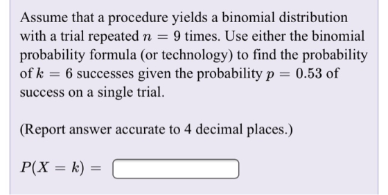 Assume that a procedure yields a binomial distribution with a trial repeated n = 9 times. Use either the binomial probability